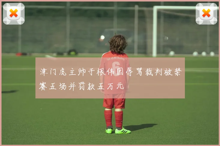 津门虎主帅于根伟因辱骂裁判被禁赛五场并罚款五万元