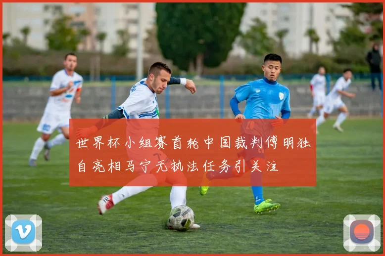 世界杯小组赛首轮中国裁判傅明独自亮相马宁无执法任务引关注