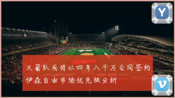火箭队或将以四年八千万合同签约伊森自由市场优先级分析
