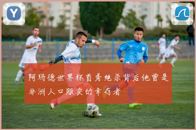 阿玛德世界杯首秀绝杀背后他曾是非洲人口贩卖的幸存者