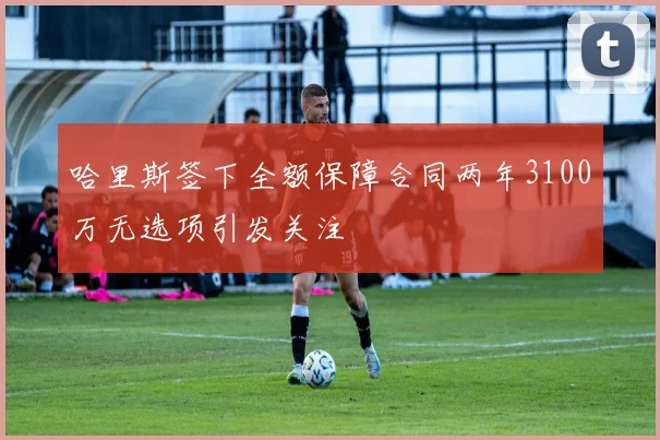 哈里斯签下全额保障合同两年3100万无选项引发关注