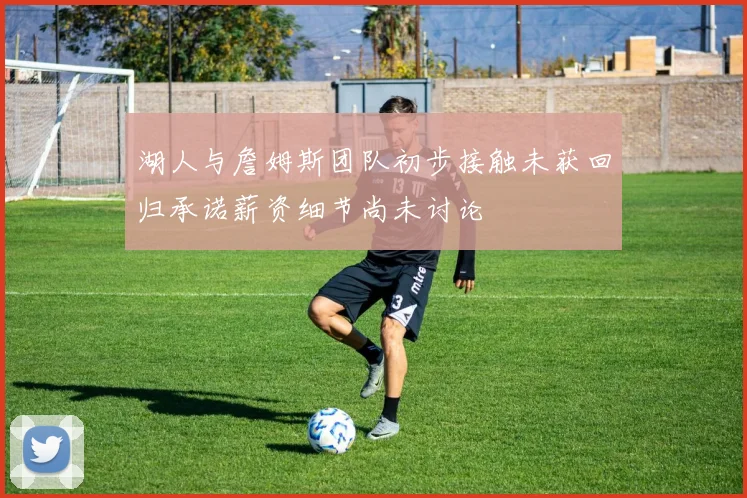 湖人与詹姆斯团队初步接触未获回归承诺薪资细节尚未讨论