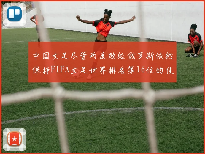中国女足尽管两度败给俄罗斯依然保持FIFA女足世界排名第16位的佳绩