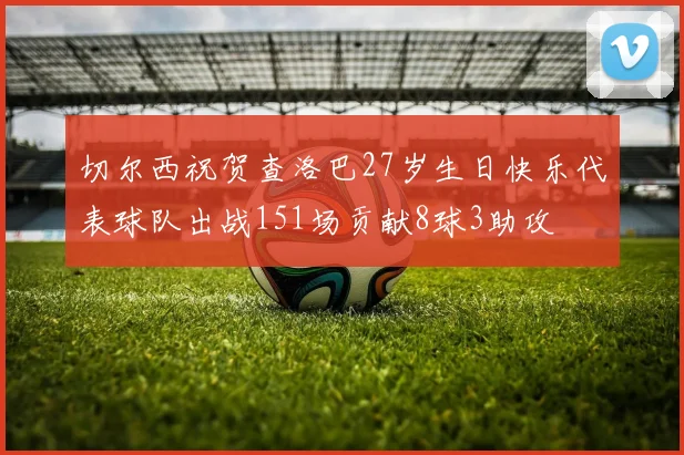 切尔西祝贺查洛巴27岁生日快乐代表球队出战151场贡献8球3助攻