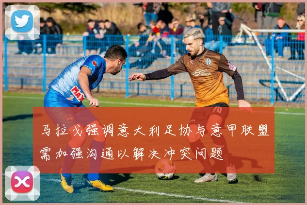 马拉戈强调意大利足协与意甲联盟需加强沟通以解决冲突问题