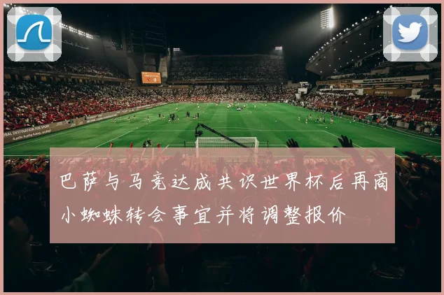 巴萨与马竞达成共识世界杯后再商小蜘蛛转会事宜并将调整报价