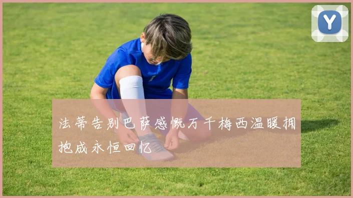 法蒂告别巴萨感慨万千梅西温暖拥抱成永恒回忆