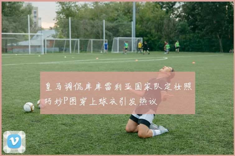 皇马调侃库库雷利亚国家队定妆照巧妙P图穿上球衣引发热议