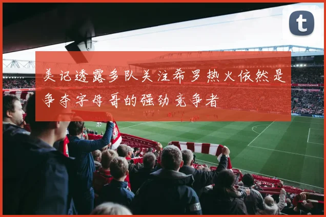 美记透露多队关注希罗热火依然是争夺字母哥的强劲竞争者