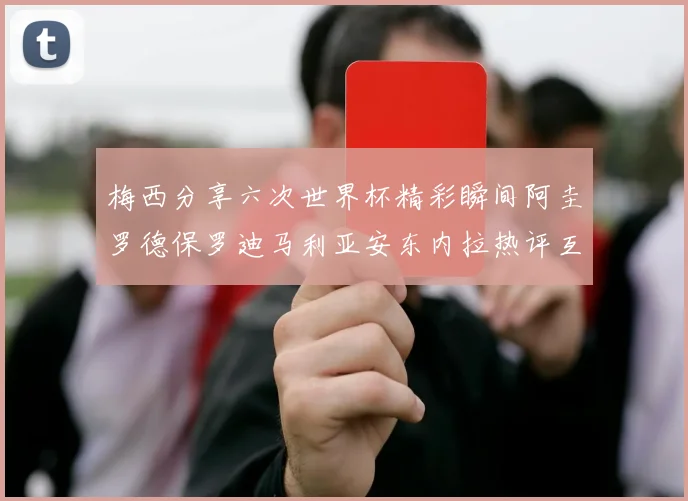 梅西分享六次世界杯精彩瞬间阿圭罗德保罗迪马利亚安东内拉热评互动