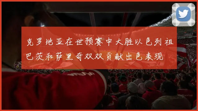 克罗地亚在世预赛中大胜以色列祖巴茨和萨里奇双双贡献出色表现