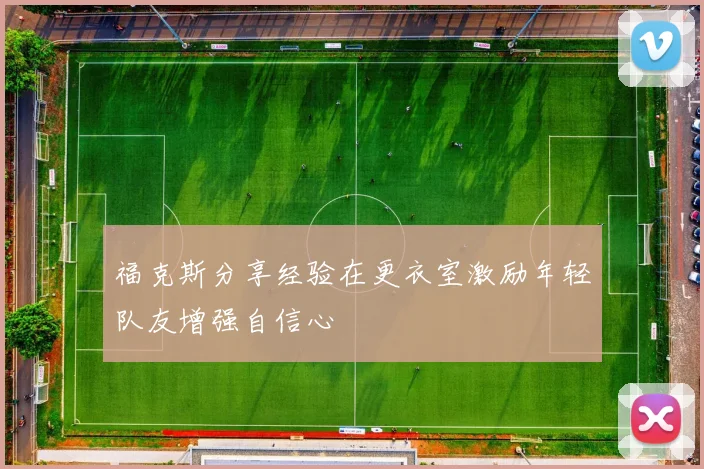 福克斯分享经验在更衣室激励年轻队友增强自信心