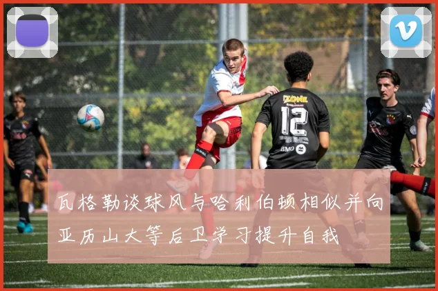 瓦格勒谈球风与哈利伯顿相似并向亚历山大等后卫学习提升自我