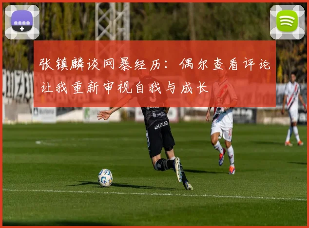 张镇麟谈网暴经历：偶尔查看评论让我重新审视自我与成长