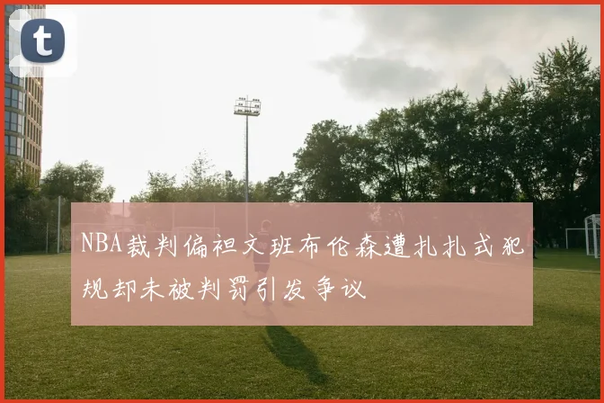 NBA裁判偏袒文班布伦森遭扎扎式犯规却未被判罚引发争议