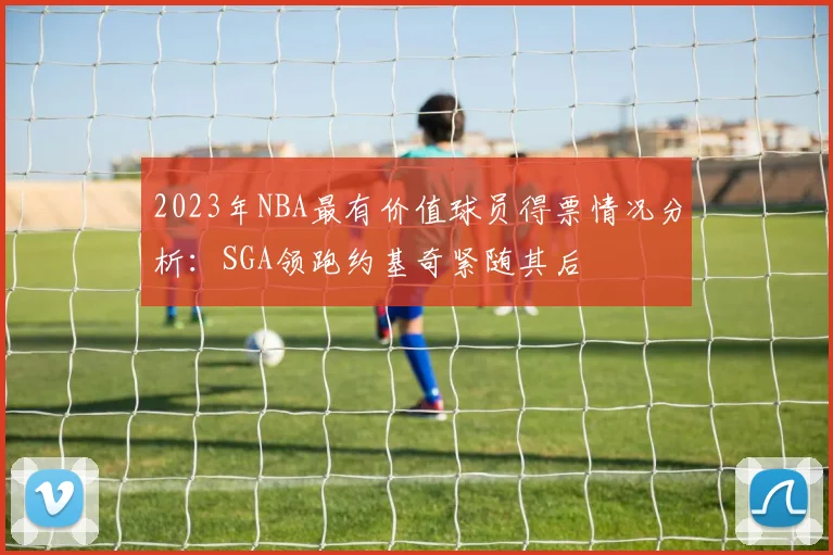 2023年NBA最有价值球员得票情况分析：SGA领跑约基奇紧随其后
