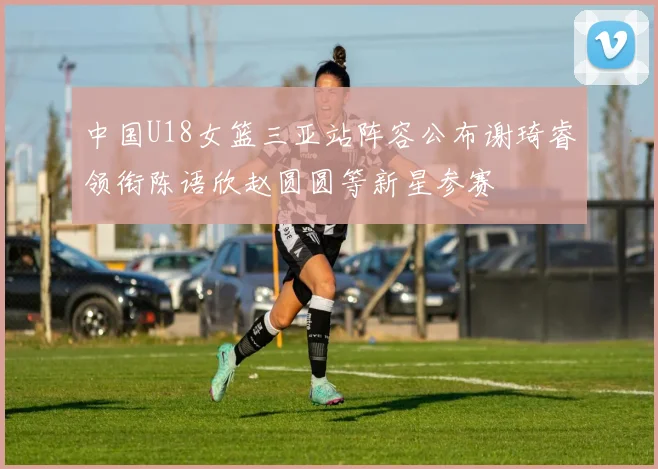 中国U18女篮三亚站阵容公布谢琦睿领衔陈语欣赵圆圆等新星参赛