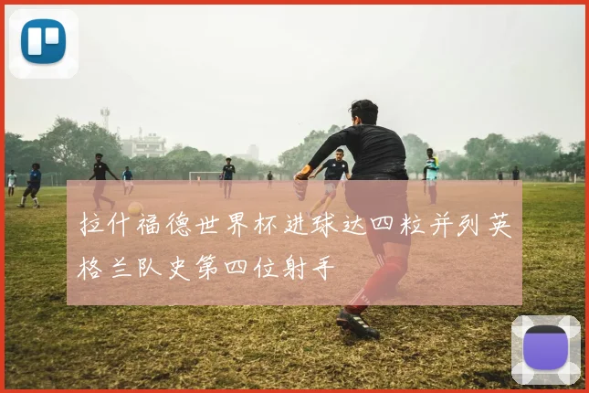 拉什福德世界杯进球达四粒并列英格兰队史第四位射手