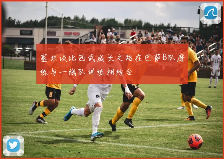 塞尔谈比西武成长之路在巴萨B队磨练与一线队训练相结合
